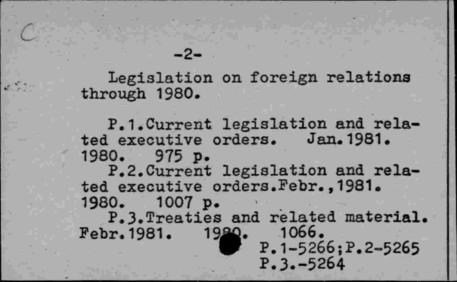 ﻿c
-2-
Legislation on foreign relations through 1980.
P.1.Current legislation and related executive orders. Jan.1981. 1980.	975 p.
P.2.Current legislation and related executive orders.Febr.,1981. 1980.	1007 p.
P.3.Treaties and related material.
Febr.1981.	19âû.	1066.
W P.1-5266;P.2-5265
P.3.-5264